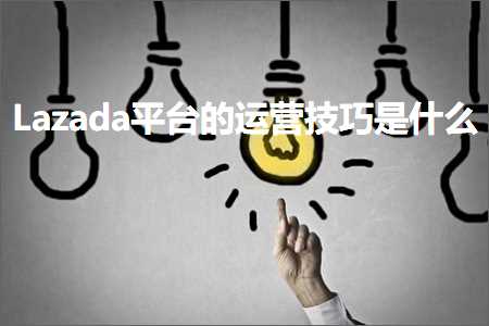 跨境电商知识:Lazada平台的运营技巧是什么