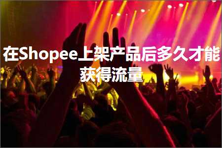 跨境电商知识:在Shopee上架产品后多久才能获得流量